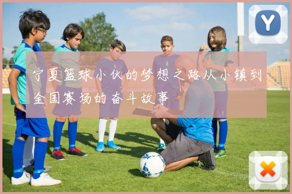 宁夏篮球小伙的梦想之路从小镇到全国赛场的奋斗故事