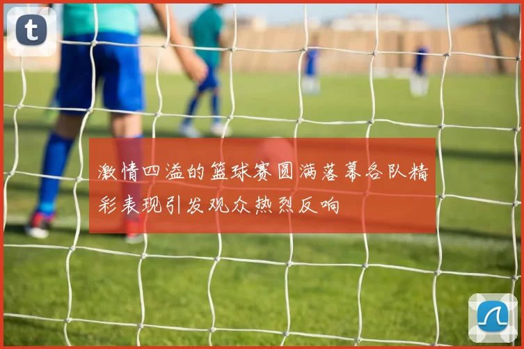 激情四溢的篮球赛圆满落幕各队精彩表现引发观众热烈反响