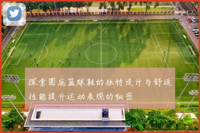 探索圆底篮球鞋的独特设计与舒适性能提升运动表现的秘密