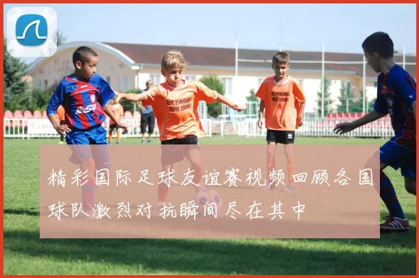 精彩国际足球友谊赛视频回顾各国球队激烈对抗瞬间尽在其中